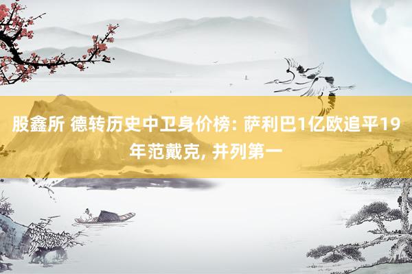股鑫所 德转历史中卫身价榜: 萨利巴1亿欧追平19年范戴克, 并列第一