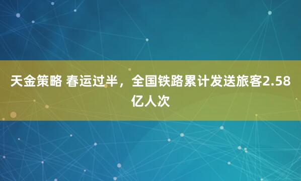 天金策略 春运过半，全国铁路累计发送旅客2.58亿人次