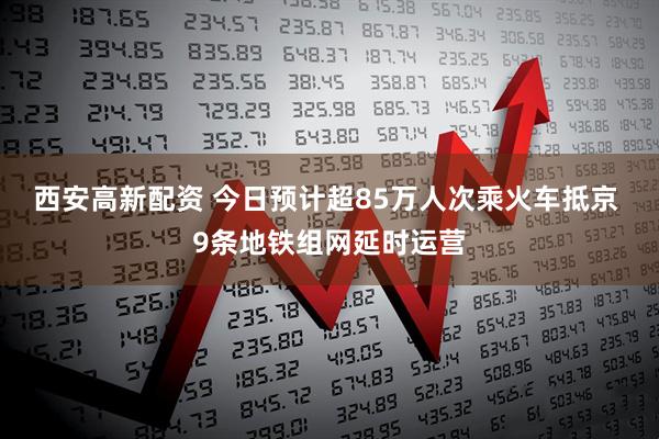 西安高新配资 今日预计超85万人次乘火车抵京 9条地铁组网延时运营