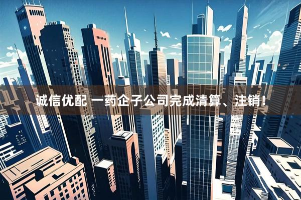 诚信优配 一药企子公司完成清算、注销！