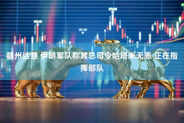 赣州达慧 伊朗军队称其总司令哈塔米无恙 正在指挥部队