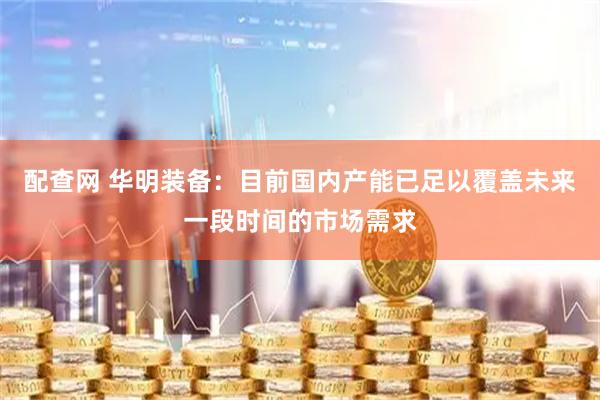 配查网 华明装备：目前国内产能已足以覆盖未来一段时间的市场需求