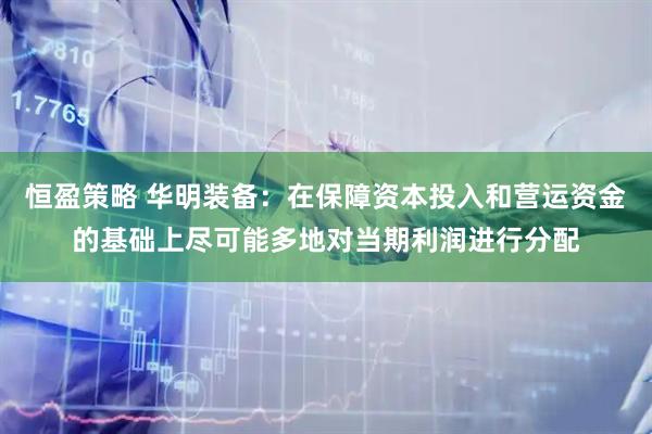 恒盈策略 华明装备：在保障资本投入和营运资金的基础上尽可能多地对当期利润进行分配