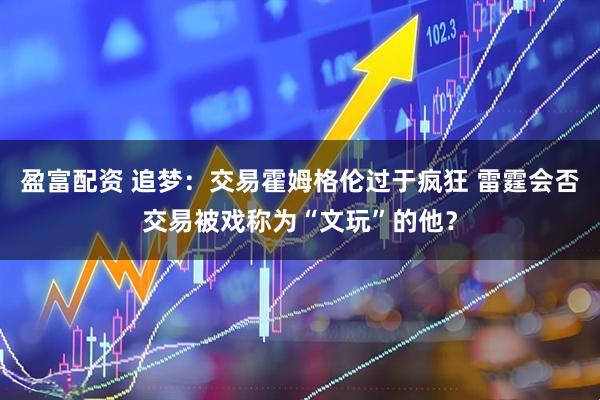 盈富配资 追梦：交易霍姆格伦过于疯狂 雷霆会否交易被戏称为“文玩”的他？
