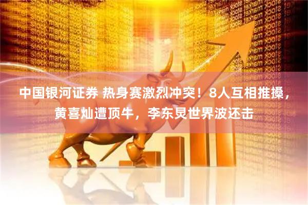 中国银河证券 热身赛激烈冲突！8人互相推搡，黄喜灿遭顶牛，李东炅世界波还击