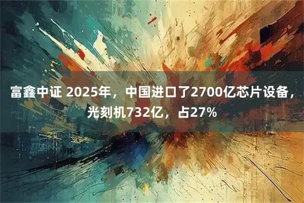 富鑫中证 2025年，中国进口了2700亿芯片设备，光刻机732亿，占27%