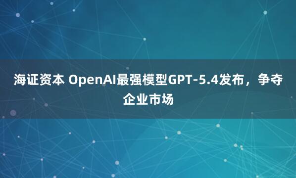 海证资本 OpenAI最强模型GPT-5.4发布，争夺企业市场