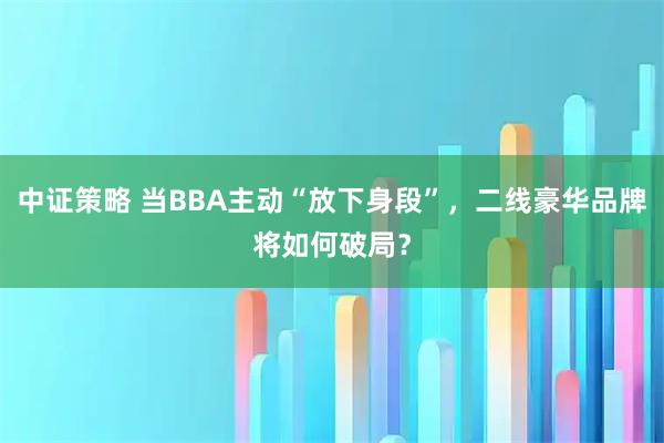 中证策略 当BBA主动“放下身段”，二线豪华品牌将如何破局？