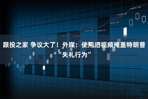 跟投之家 争议大了！外媒：使用旧视频掩盖特朗普“失礼行为”