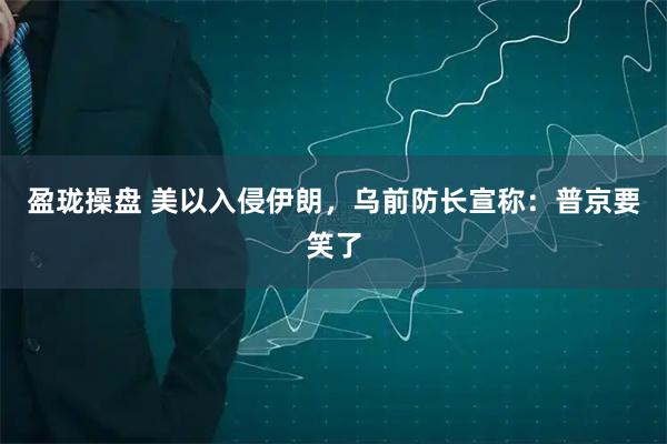 盈珑操盘 美以入侵伊朗，乌前防长宣称：普京要笑了