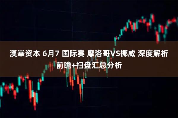 漢崋资本 6月7 国际赛 摩洛哥VS挪威 深度解析前瞻+扫盘汇总分析