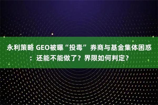 永利策略 GEO被曝“投毒” 券商与基金集体困惑：还能不能做了？界限如何判定？