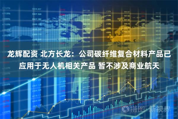 龙辉配资 北方长龙：公司碳纤维复合材料产品已应用于无人机相关产品 暂不涉及商业航天