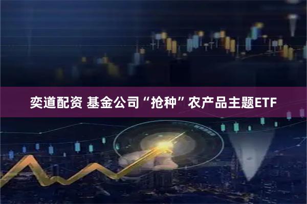 奕道配资 基金公司“抢种”农产品主题ETF