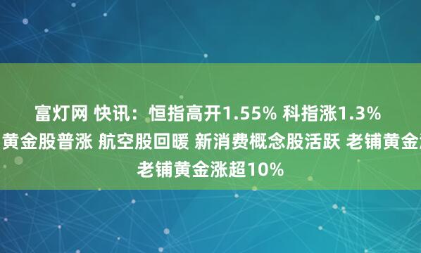 富灯网 快讯：恒指高开1.55% 科指涨1.3% 科网股、黄金股普涨 航空股回暖 新消费概念股活跃 老铺黄金涨超10%