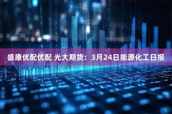 盛康优配优配 光大期货：3月24日能源化工日报