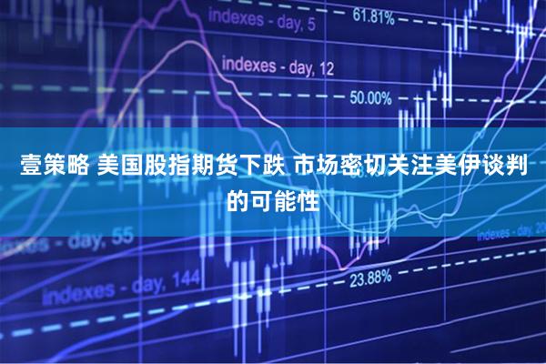 壹策略 美国股指期货下跌 市场密切关注美伊谈判的可能性