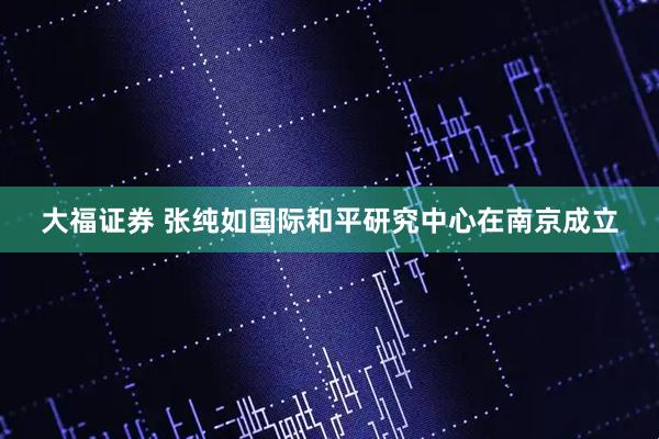 大福证券 张纯如国际和平研究中心在南京成立