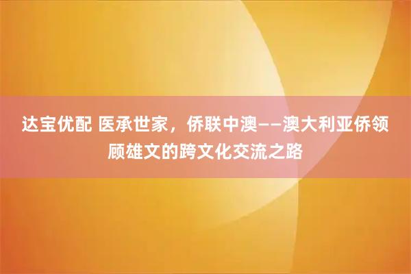 达宝优配 医承世家，侨联中澳——澳大利亚侨领顾雄文的跨文化交流之路