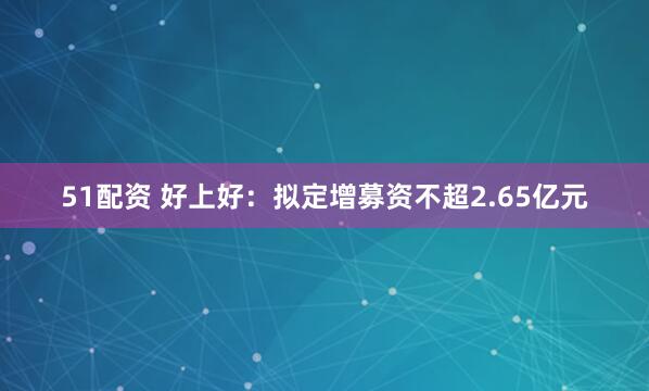 51配资 好上好：拟定增募资不超2.65亿元