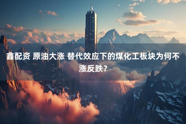 鑫配资 原油大涨 替代效应下的煤化工板块为何不涨反跌？