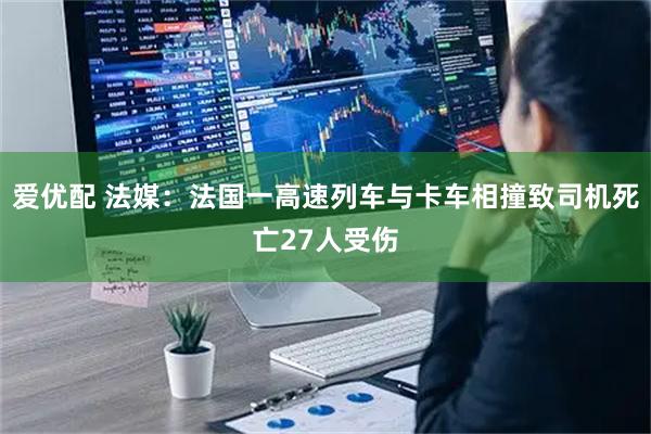 爱优配 法媒：法国一高速列车与卡车相撞致司机死亡27人受伤