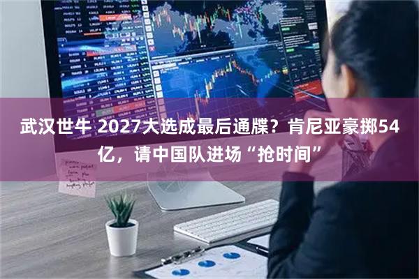 武汉世牛 2027大选成最后通牒？肯尼亚豪掷54亿，请中国队进场“抢时间”