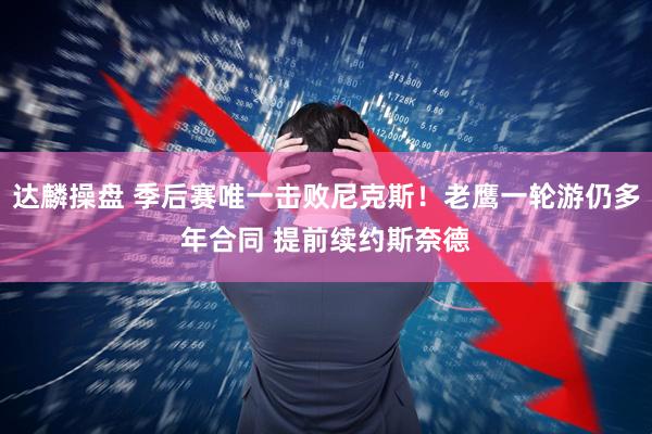 达麟操盘 季后赛唯一击败尼克斯！老鹰一轮游仍多年合同 提前续约斯奈德