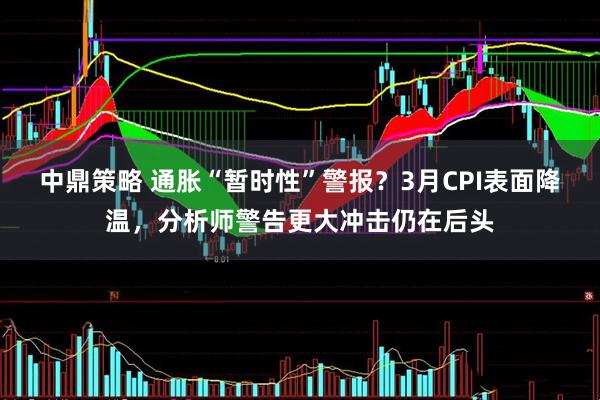 中鼎策略 通胀“暂时性”警报？3月CPI表面降温，分析师警告更大冲击仍在后头