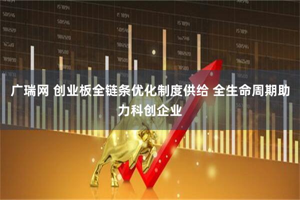 广瑞网 创业板全链条优化制度供给 全生命周期助力科创企业