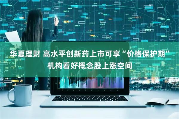 华夏理财 高水平创新药上市可享“价格保护期”机构看好概念股上涨空间