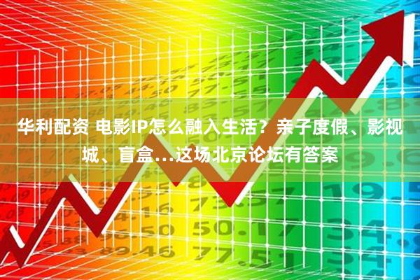 华利配资 电影IP怎么融入生活？亲子度假、影视城、盲盒…这场北京论坛有答案
