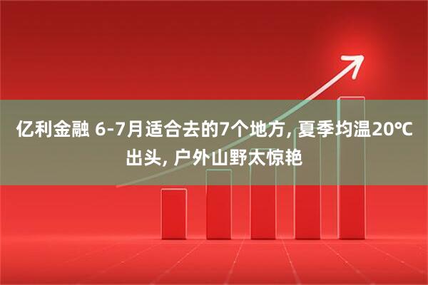 亿利金融 6-7月适合去的7个地方, 夏季均温20℃出头, 户外山野太惊艳