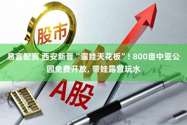 易富配资 西安新晋“遛娃天花板”! 800亩中亚公园免费开放, 带娃露营玩水