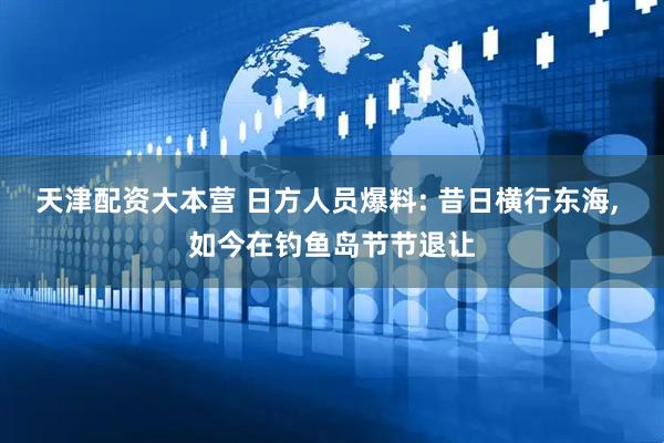 天津配资大本营 日方人员爆料: 昔日横行东海, 如今在钓鱼岛节节退让