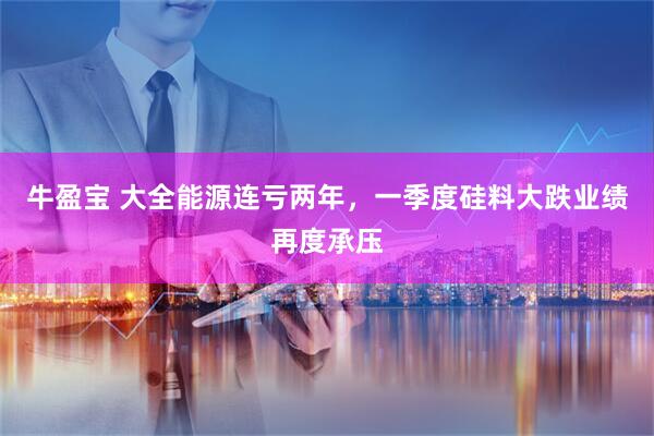 牛盈宝 大全能源连亏两年，一季度硅料大跌业绩再度承压