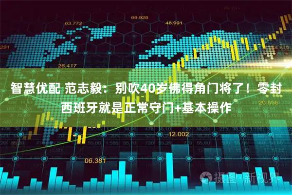 智慧优配 范志毅：别吹40岁佛得角门将了！零封西班牙就是正常守门+基本操作