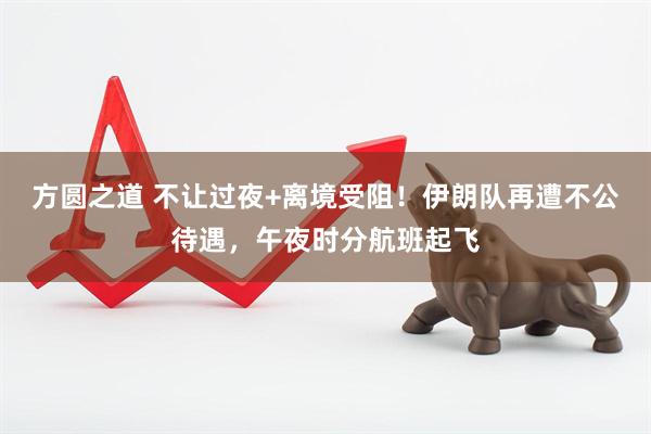 方圆之道 不让过夜+离境受阻！伊朗队再遭不公待遇，午夜时分航班起飞