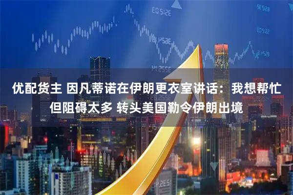 优配货主 因凡蒂诺在伊朗更衣室讲话：我想帮忙但阻碍太多 转头美国勒令伊朗出境