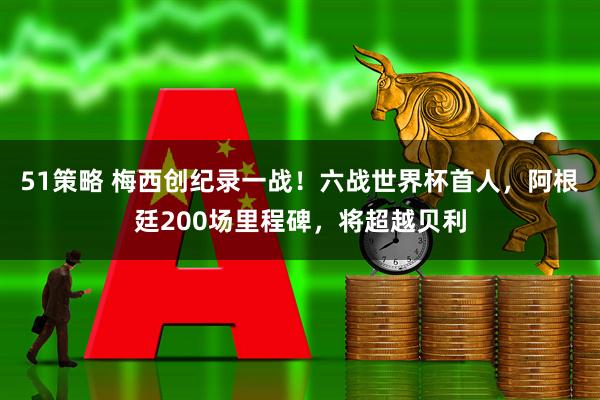 51策略 梅西创纪录一战!六战世界杯首人,阿根廷200场里程碑,将超越贝利