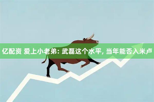 亿配资 爱上小老弟: 武磊这个水平, 当年能否入米卢