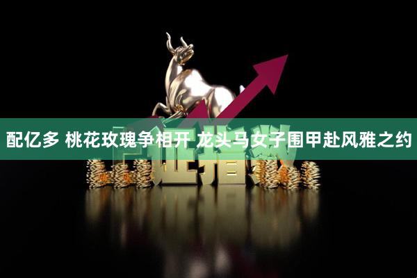 配亿多 桃花玫瑰争相开 龙头马女子围甲赴风雅之约
