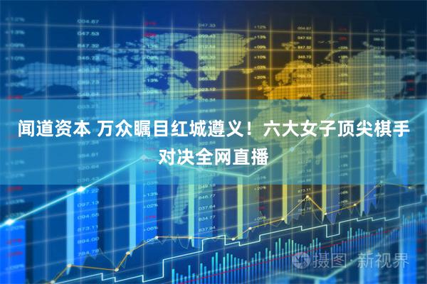 闻道资本 万众瞩目红城遵义！六大女子顶尖棋手对决全网直播