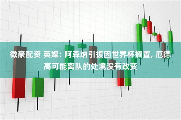 微豪配资 英媒: 阿森纳引援因世界杯搁置, 厄德高可能离队的处境没有改变