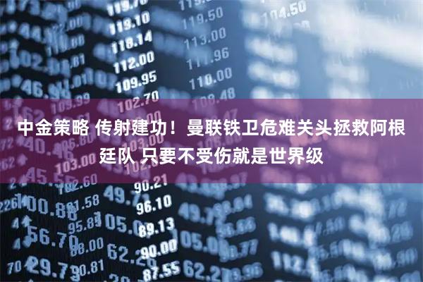 中金策略 传射建功！曼联铁卫危难关头拯救阿根廷队 只要不受伤就是世界级