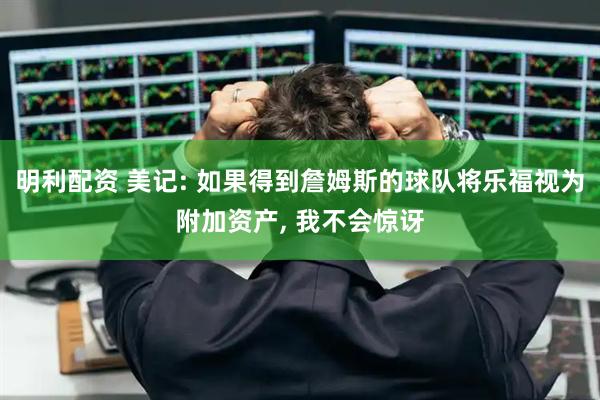 明利配资 美记: 如果得到詹姆斯的球队将乐福视为附加资产, 我不会惊讶