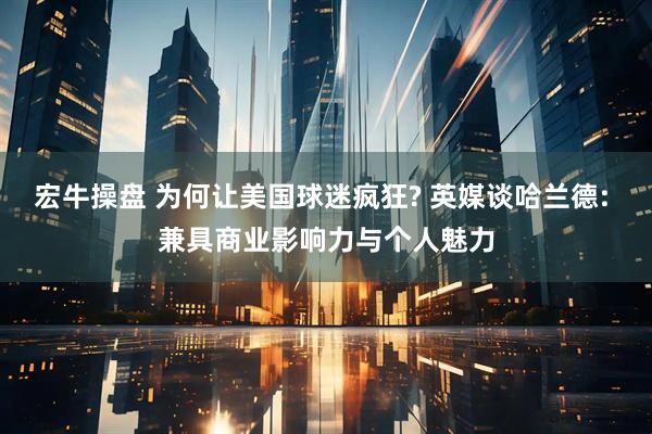 宏牛操盘 为何让美国球迷疯狂? 英媒谈哈兰德: 兼具商业影响力与个人魅力