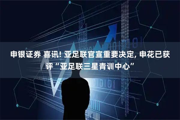 申银证券 喜讯! 亚足联官宣重要决定, 申花已获评“亚足联三星青训中心”