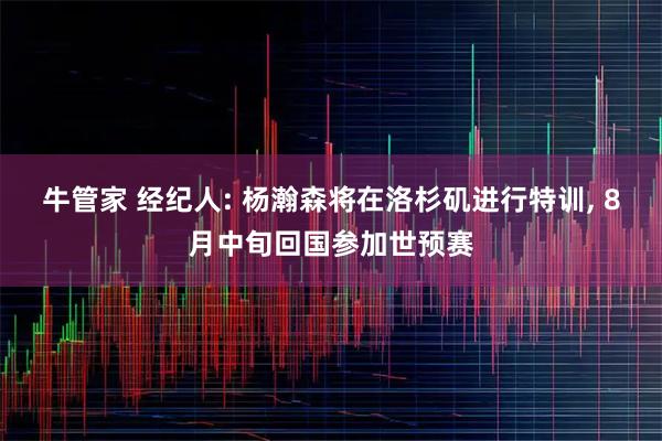 牛管家 经纪人: 杨瀚森将在洛杉矶进行特训, 8月中旬回国参加世预赛