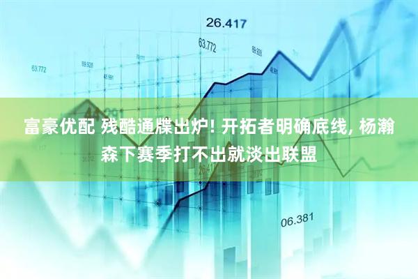 富豪优配 残酷通牒出炉! 开拓者明确底线, 杨瀚森下赛季打不出就淡出联盟